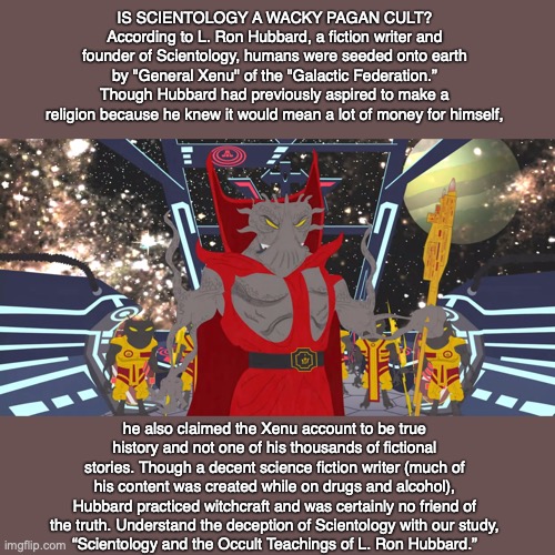 IS SCIENTOLOGY A WACKY PAGAN CULT? According to L. Ron Hubbard, a fiction writer and founder of Scientology, humans were seeded onto earth by "General Xenu" of the "Galactic Federation.” Though Hubbard had previously aspired to make a religion because he knew it would mean a lot of money for himself, he also claimed the Xenu account to be true history and not one of his thousands of fictional stories. Though a decent science fiction writer (much of his content was created while on drugs and alcohol), Hubbard practiced witchcraft and was certainly no friend of the truth. Understand the deception of Scientology with our study,
“Scientology and the Occult Teachings of L. Ron Hubbard.” | image tagged in scientology,cult,science fiction,god,bible,jesus | made w/ Imgflip meme maker
