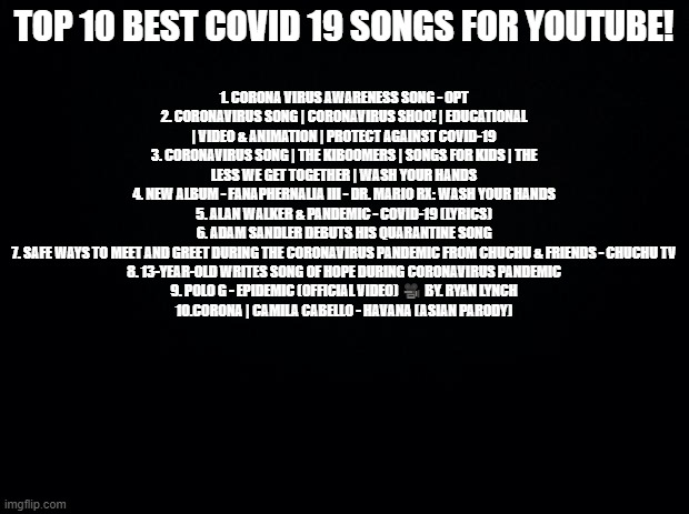 Links in the comments! | TOP 10 BEST COVID 19 SONGS FOR YOUTUBE! 1. CORONA VIRUS AWARENESS SONG - OPT
2. CORONAVIRUS SONG | CORONAVIRUS SHOO! | EDUCATIONAL | VIDEO & ANIMATION | PROTECT AGAINST COVID-19
3. CORONAVIRUS SONG | THE KIBOOMERS | SONGS FOR KIDS | THE LESS WE GET TOGETHER | WASH YOUR HANDS
4. NEW ALBUM - FANAPHERNALIA III - DR. MARIO RX: WASH YOUR HANDS
5. ALAN WALKER & PANDEMIC - COVID-19 (LYRICS)
6. ADAM SANDLER DEBUTS HIS QUARANTINE SONG
7. SAFE WAYS TO MEET AND GREET DURING THE CORONAVIRUS PANDEMIC FROM CHUCHU & FRIENDS - CHUCHU TV
8. 13-YEAR-OLD WRITES SONG OF HOPE DURING CORONAVIRUS PANDEMIC
9. POLO G - EPIDEMIC (OFFICIAL VIDEO) 🎥 BY. RYAN LYNCH
10.CORONA | CAMILA CABELLO - HAVANA (ASIAN PARODY) | image tagged in black background,coronavirus,coronavirus meme | made w/ Imgflip meme maker