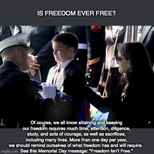 IS FREEDOM EVER FREE? Of course, we all know attaining and keeping our freedom requires much time, attention, diligence, study, and acts of courage, as well as sacrifices, including many lives. More than one day per year, we should remind ourselves of what freedom has and will require. 
See this Memorial Day message: “Freedom Isn’t Free.” | image tagged in freedom,american,memorial day,god,bible,christian | made w/ Imgflip meme maker