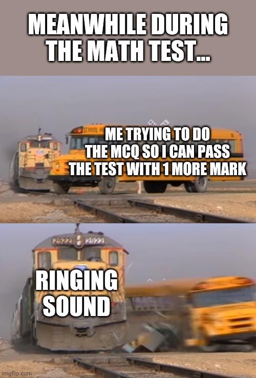 A train hitting a school bus | MEANWHILE DURING THE MATH TEST... ME TRYING TO DO THE MCQ SO I CAN PASS THE TEST WITH 1 MORE MARK; RINGING SOUND | image tagged in a train hitting a school bus | made w/ Imgflip meme maker