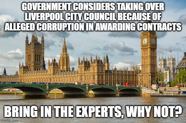 Westminster  | GOVERNMENT CONSIDERS TAKING OVER LIVERPOOL CITY COUNCIL BECAUSE OF ALLEGED CORRUPTION IN AWARDING CONTRACTS; BRING IN THE EXPERTS, WHY NOT? | image tagged in westminster | made w/ Imgflip meme maker