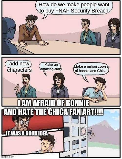 Boardroom Meeting Suggestion | How do we make people want to buy FNAF Security Breach; add new characters; Make an amazing story; Make a million copies of bonnie and Chica; I AM AFRAID OF BONNIE AND HATE THE CHICA FAN ART!!!! IT WAS A GOOD IDEA | image tagged in memes,boardroom meeting suggestion,fnaf | made w/ Imgflip meme maker