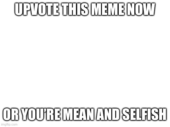 Do it | UPVOTE THIS MEME NOW; OR YOU’RE MEAN AND SELFISH | image tagged in blank white template | made w/ Imgflip meme maker
