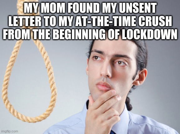 noose | MY MOM FOUND MY UNSENT LETTER TO MY AT-THE-TIME CRUSH FROM THE BEGINNING OF LOCKDOWN | image tagged in noose | made w/ Imgflip meme maker