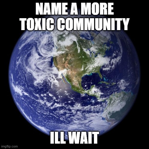 earth | NAME A MORE TOXIC COMMUNITY; ILL WAIT | image tagged in earth | made w/ Imgflip meme maker