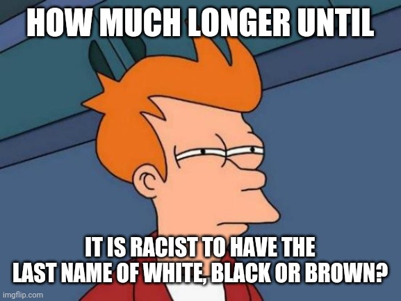 But only racist for white people that is since idiots think racism is when only whites do, have, or say it. | HOW MUCH LONGER UNTIL; IT IS RACIST TO HAVE THE LAST NAME OF WHITE, BLACK OR BROWN? | image tagged in memes,futurama fry,stupid liberals,stupid people,not racist,liberal hypocrisy | made w/ Imgflip meme maker