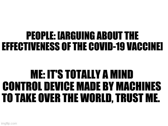 Blank White Template | PEOPLE: [ARGUING ABOUT THE EFFECTIVENESS OF THE COVID-19 VACCINE]; ME: IT'S TOTALLY A MIND CONTROL DEVICE MADE BY MACHINES TO TAKE OVER THE WORLD, TRUST ME. | image tagged in blank white template,memes,covid-19,mind control,matrix | made w/ Imgflip meme maker