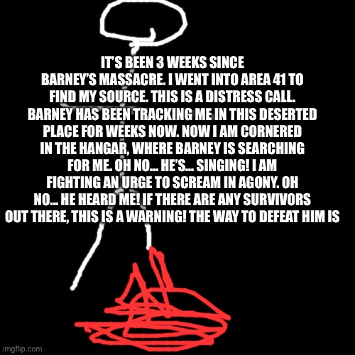 Blank Transparent Square Meme | IT’S BEEN 3 WEEKS SINCE BARNEY’S MASSACRE. I WENT INTO AREA 41 TO FIND MY SOURCE. THIS IS A DISTRESS CALL. BARNEY HAS BEEN TRACKING ME IN THIS DESERTED PLACE FOR WEEKS NOW. NOW I AM CORNERED IN THE HANGAR, WHERE BARNEY IS SEARCHING FOR ME. OH NO... HE’S... SINGING! I AM FIGHTING AN URGE TO SCREAM IN AGONY. OH NO... HE HEARD ME! IF THERE ARE ANY SURVIVORS OUT THERE, THIS IS A WARNING! THE WAY TO DEFEAT HIM IS | image tagged in memes,barney the dinosaur,barney will eat all of your delectable biscuits | made w/ Imgflip meme maker