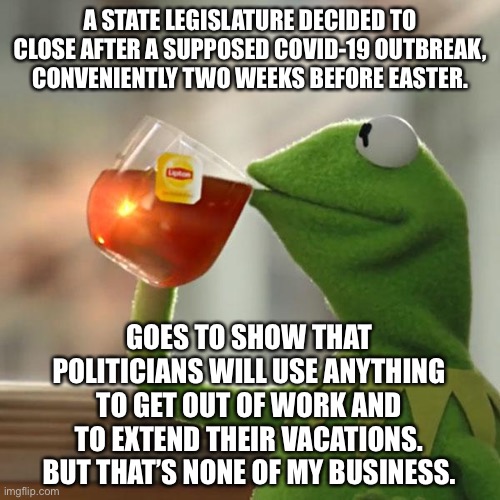 COVID-19 is a political game. Happy Easter. | A STATE LEGISLATURE DECIDED TO CLOSE AFTER A SUPPOSED COVID-19 OUTBREAK, CONVENIENTLY TWO WEEKS BEFORE EASTER. GOES TO SHOW THAT POLITICIANS WILL USE ANYTHING TO GET OUT OF WORK AND TO EXTEND THEIR VACATIONS. BUT THAT’S NONE OF MY BUSINESS. | image tagged in memes,but that's none of my business,kermit the frog,covid,easter,politicians | made w/ Imgflip meme maker