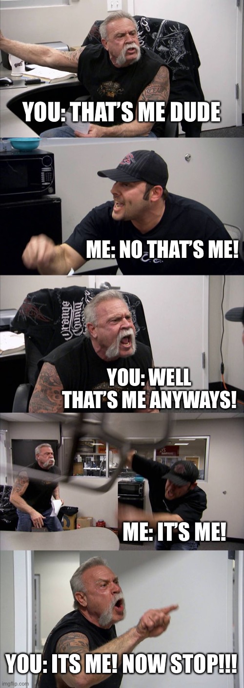 American Chopper Argument Meme | YOU: THAT’S ME DUDE ME: NO THAT’S ME! YOU: WELL THAT’S ME ANYWAYS! ME: IT’S ME! YOU: ITS ME! NOW STOP!!! | image tagged in memes,american chopper argument | made w/ Imgflip meme maker