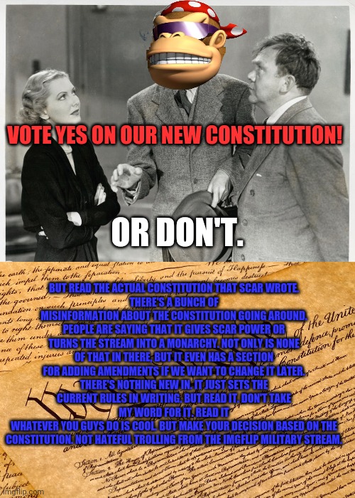 Time to vote! | VOTE YES ON OUR NEW CONSTITUTION! OR DON'T. BUT READ THE ACTUAL CONSTITUTION THAT SCAR WROTE.
THERE'S A BUNCH OF MISINFORMATION ABOUT THE CONSTITUTION GOING AROUND. PEOPLE ARE SAYING THAT IT GIVES SCAR POWER OR TURNS THE STREAM INTO A MONARCHY. NOT ONLY IS NONE OF THAT IN THERE, BUT IT EVEN HAS A SECTION FOR ADDING AMENDMENTS IF WE WANT TO CHANGE IT LATER.
THERE'S NOTHING NEW IN. IT JUST SETS THE CURRENT RULES IN WRITING. BUT READ IT. DON'T TAKE MY WORD FOR IT. READ IT
WHATEVER YOU GUYS DO IS COOL. BUT MAKE YOUR DECISION BASED ON THE CONSTITUTION. NOT HATEFUL TROLLING FROM THE IMGFLIP MILITARY STREAM. | image tagged in us constitution,imgflip trolls,vs,imgflip presidents stream | made w/ Imgflip meme maker