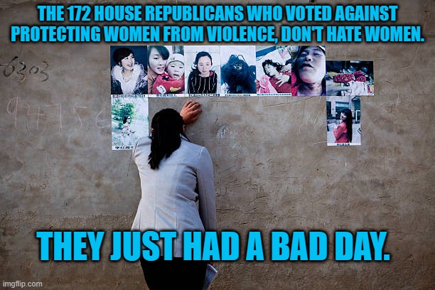 Misogyny:  Racism's Kissing Cousin. | THE 172 HOUSE REPUBLICANS WHO VOTED AGAINST PROTECTING WOMEN FROM VIOLENCE, DON'T HATE WOMEN. THEY JUST HAD A BAD DAY. | image tagged in politics | made w/ Imgflip meme maker
