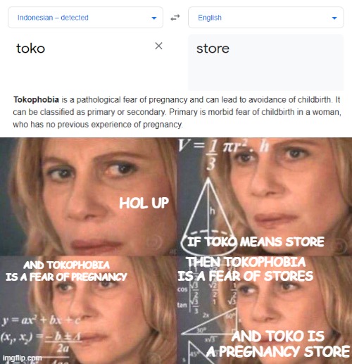 now this... is big brain time.. | HOL UP; IF TOKO MEANS STORE; THEN TOKOPHOBIA IS A FEAR OF STORES; AND TOKOPHOBIA IS A FEAR OF PREGNANCY; AND TOKO IS A PREGNANCY STORE | image tagged in math lady/confused lady | made w/ Imgflip meme maker