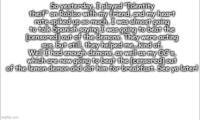 white background | So yesterday, I played "Identity theif" on Roblox with my friend, and my heart rate spiked up so much, I was almost going to talk Spanish saying I was going to beat the [censored] out of the demons. They were acting sus, but still, they helped me...kind of. Well I had enough demons, as well as my OC's, which are now going to beat the [censored] out of the lemon demon and eat him for breakfast. See ya later! | image tagged in white background,beating the frick out of demons,identity theif | made w/ Imgflip meme maker