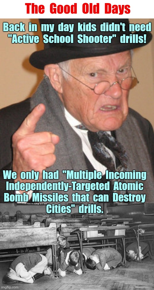 AH -- GOOD TIMES! | The  Good  Old  Days; Back  in  my  day  kids  didn't  need
"Active  School  Shooter"  ​drills! We  only  had  "Multiple  Incoming
Independently-Targeted  Atomic
Bomb  Missiles  that  can  Destroy
Cities"  drills. | image tagged in back in my day,cold war,atomic bomb,dark humor,school shootings,rick75230 | made w/ Imgflip meme maker