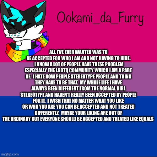Equality | ALL I’VE EVER WANTED WAS TO BE ACCEPTED FOR WHO I AM AND NOT HAVING TO HIDE.  I KNOW A LOT OF PEOPLE HAVE THESE PROBLEM ESPECIALLY THE LGBTQ COMMUNITY WHICH I AM A PART OF.  I HATE HOW PEOPLE STEREOTYPE PEOPLE AND THINK THEY HAVE TO BE THAT.  MY WHOLE LIFE I HAVE ALWAYS BEEN DIFFERENT FROM THE NORMAL GIRL STEREOTYPE AND HAVEN’T REALLY BEEN ACCEPTED BY PEOPLE FOR IT.  I WISH THAT NO MATTER WHAT YOU LIKE OR WHO YOU ARE YOU CAN BE ACCEPTED AND NOT TREATED DIFFERENTLY.  MAYBE YOUR LIKING ARE OUT OF THE ORDINARY BUT EVERYONE SHOULD BE ACCEPTED AND TREATED LIKE EQUALS | image tagged in ookami announcement | made w/ Imgflip meme maker