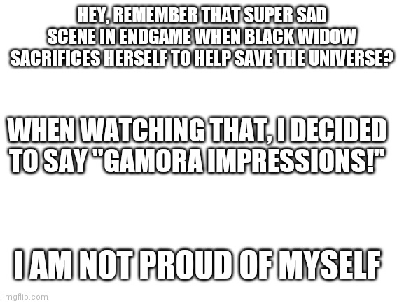 yeah, sorry about this | HEY, REMEMBER THAT SUPER SAD SCENE IN ENDGAME WHEN BLACK WIDOW SACRIFICES HERSELF TO HELP SAVE THE UNIVERSE? WHEN WATCHING THAT, I DECIDED TO SAY "GAMORA IMPRESSIONS!"; I AM NOT PROUD OF MYSELF | image tagged in blank white template | made w/ Imgflip meme maker