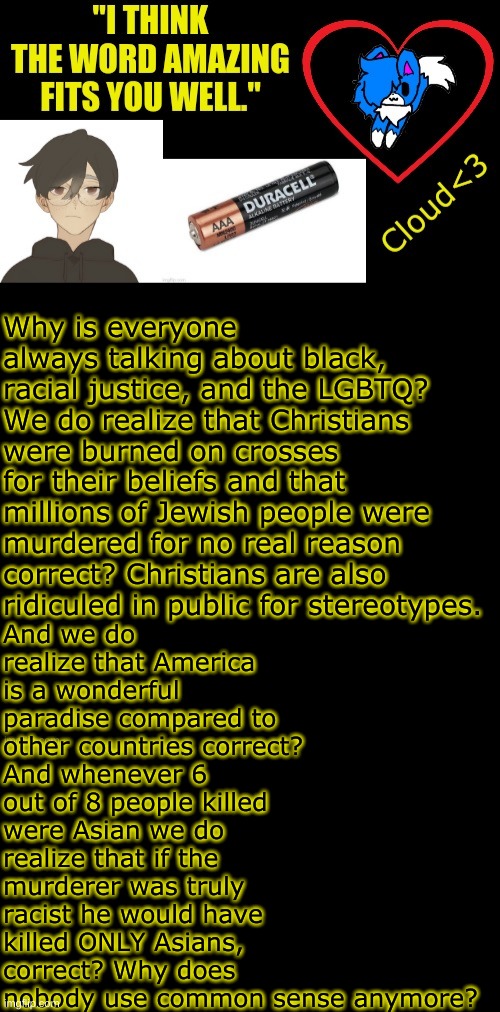 My partner in crime's friend has annoyed me. I needed to vent for a moment. | And we do realize that America is a wonderful paradise compared to other countries correct? And whenever 6 out of 8 people killed were Asian we do realize that if the murderer was truly racist he would have killed ONLY Asians, correct? Why does nobody use common sense anymore? Why is everyone always talking about black, racial justice, and the LGBTQ? We do realize that Christians were burned on crosses for their beliefs and that millions of Jewish people were murdered for no real reason correct? Christians are also ridiculed in public for stereotypes. | made w/ Imgflip meme maker