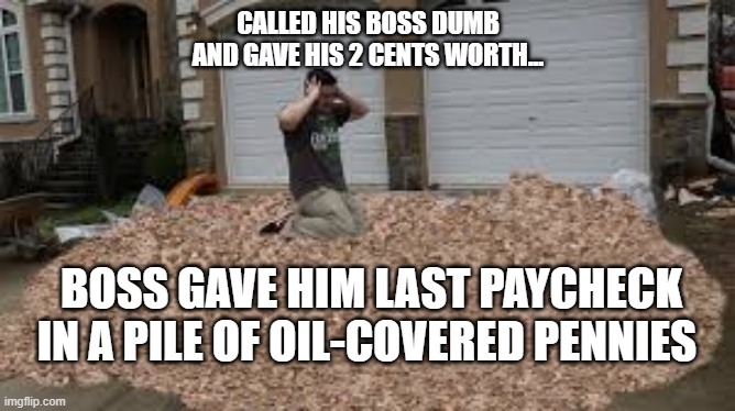Pile of Pennies | CALLED HIS BOSS DUMB
AND GAVE HIS 2 CENTS WORTH... BOSS GAVE HIM LAST PAYCHECK IN A PILE OF OIL-COVERED PENNIES | image tagged in scumbag boss,pennies,my two cents,funny,news | made w/ Imgflip meme maker