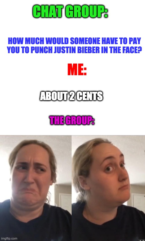 Justin Bieber | CHAT GROUP:; HOW MUCH WOULD SOMEONE HAVE TO PAY YOU TO PUNCH JUSTIN BIEBER IN THE FACE? ME:; ABOUT 2 CENTS; THE GROUP: | image tagged in justin bieber,girls,music,life sucks,true,relatable | made w/ Imgflip meme maker