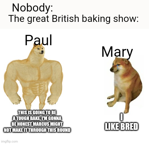 Buff Doge vs. Cheems | Nobody:; The great British baking show:; Paul; Mary; THIS IS GOING TO BE A TOUGH BAKE, I'M GONNA BE HONEST MARCUS MIGHT NOT MAKE IT THROUGH THIS ROUND; I LIKE BRED | image tagged in memes,buff doge vs cheems | made w/ Imgflip meme maker