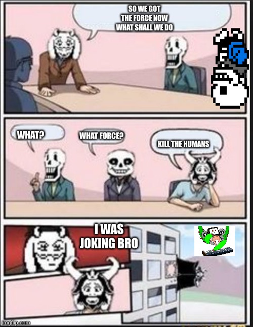 I was joking! | SO WE GOT THE FORCE NOW WHAT SHALL WE DO; WHAT? WHAT FORCE? KILL THE HUMANS; I WAS JOKING BRO | image tagged in boardroom meeting suggestion undertale version | made w/ Imgflip meme maker