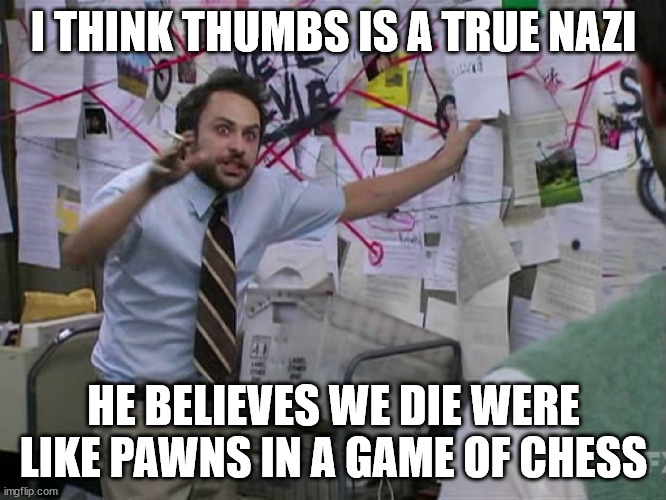 Charlie Conspiracy (Always Sunny in Philidelphia) | I THINK THUMBS IS A TRUE NAZI; HE BELIEVES WE DIE WERE LIKE PAWNS IN A GAME OF CHESS | image tagged in charlie conspiracy always sunny in philidelphia | made w/ Imgflip meme maker