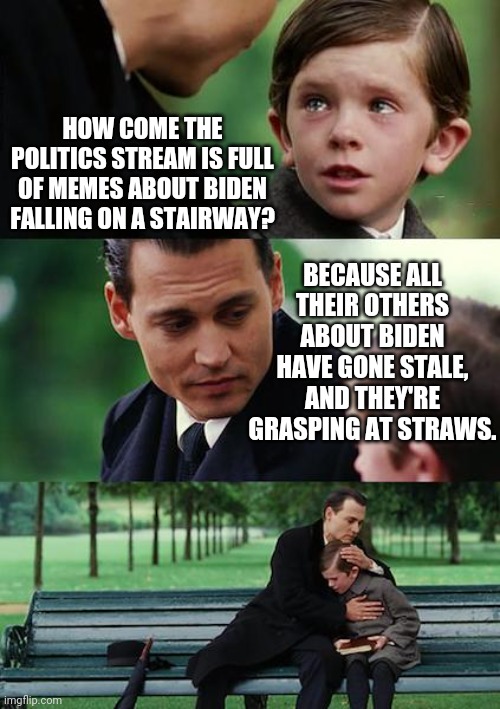 78 year old man trips on stairway, film at 11. | HOW COME THE POLITICS STREAM IS FULL OF MEMES ABOUT BIDEN FALLING ON A STAIRWAY? BECAUSE ALL THEIR OTHERS ABOUT BIDEN HAVE GONE STALE, AND THEY'RE GRASPING AT STRAWS. | image tagged in memes,finding neverland | made w/ Imgflip meme maker