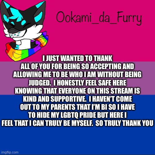 Thank you | I JUST WANTED TO THANK ALL OF YOU FOR BEING SO ACCEPTING AND ALLOWING ME TO BE WHO I AM WITHOUT BEING JUDGED.  I HONESTLY FEEL SAFE HERE KNOWING THAT EVERYONE ON THIS STREAM IS KIND AND SUPPORTIVE.  I HAVEN’T COME OUT TO MY PARENTS THAT I’M BI SO I HAVE TO HIDE MY LGBTQ PRIDE BUT HERE I FEEL THAT I CAN TRULY BE MYSELF.  SO TRULY THANK YOU | image tagged in lgbtq | made w/ Imgflip meme maker