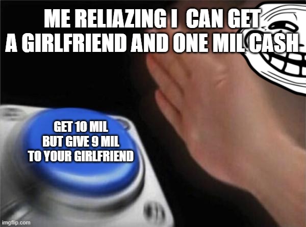 Blank Nut Button | ME RELIAZING I  CAN GET A GIRLFRIEND AND ONE MIL CASH; GET 10 MIL BUT GIVE 9 MIL TO YOUR GIRLFRIEND | image tagged in memes,blank nut button | made w/ Imgflip meme maker