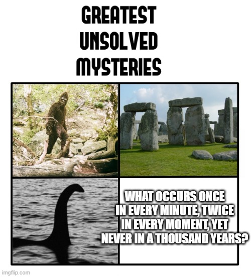 many upvotes for the winner | WHAT OCCURS ONCE IN EVERY MINUTE, TWICE IN EVERY MOMENT, YET NEVER IN A THOUSAND YEARS? | image tagged in unsolved mysteries | made w/ Imgflip meme maker