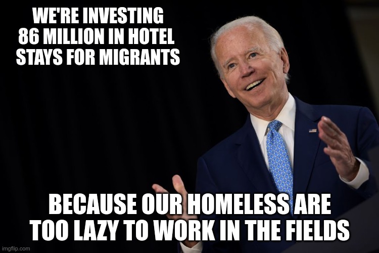 Truth In Advertising | WE'RE INVESTING 86 MILLION IN HOTEL 
STAYS FOR MIGRANTS; BECAUSE OUR HOMELESS ARE TOO LAZY TO WORK IN THE FIELDS | image tagged in joe the con biden,migrants,border crisis | made w/ Imgflip meme maker