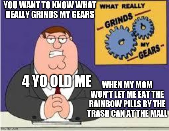what grinds my gears | YOU WANT TO KNOW WHAT REALLY GRINDS MY GEARS; WHEN MY MOM WON'T LET ME EAT THE RAINBOW PILLS BY THE TRASH CAN AT THE MALL; 4 YO OLD ME | image tagged in you know what really grinds my gears | made w/ Imgflip meme maker