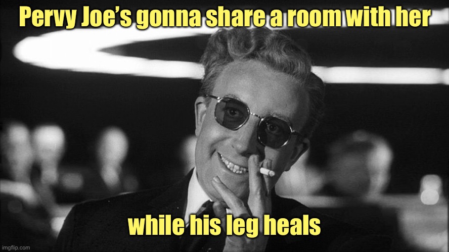 Doctor Strangelove says... | Pervy Joe’s gonna share a room with her while his leg heals | image tagged in doctor strangelove says | made w/ Imgflip meme maker