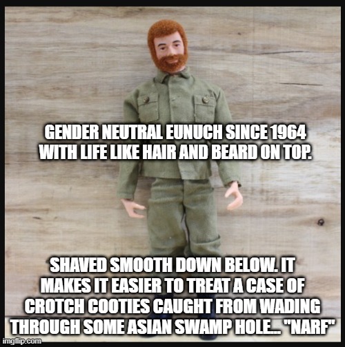 A Real American Hero | GENDER NEUTRAL EUNUCH SINCE 1964 WITH LIFE LIKE HAIR AND BEARD ON TOP. SHAVED SMOOTH DOWN BELOW. IT MAKES IT EASIER TO TREAT A CASE OF CROTCH COOTIES CAUGHT FROM WADING THROUGH SOME ASIAN SWAMP HOLE... "NARF" | image tagged in g i joe | made w/ Imgflip meme maker