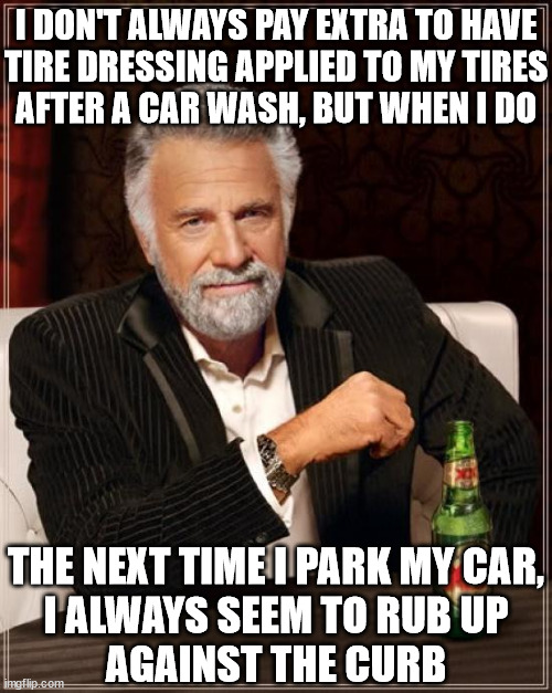 The Most Interesting Man In The World | I DON'T ALWAYS PAY EXTRA TO HAVE
TIRE DRESSING APPLIED TO MY TIRES
AFTER A CAR WASH, BUT WHEN I DO; THE NEXT TIME I PARK MY CAR,
I ALWAYS SEEM TO RUB UP
AGAINST THE CURB | image tagged in memes,the most interesting man in the world,car wash,first world problems,never again | made w/ Imgflip meme maker