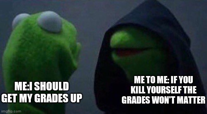 kermit me to me | ME TO ME: IF YOU KILL YOURSELF THE GRADES WON'T MATTER; ME:I SHOULD GET MY GRADES UP | image tagged in kermit me to me | made w/ Imgflip meme maker