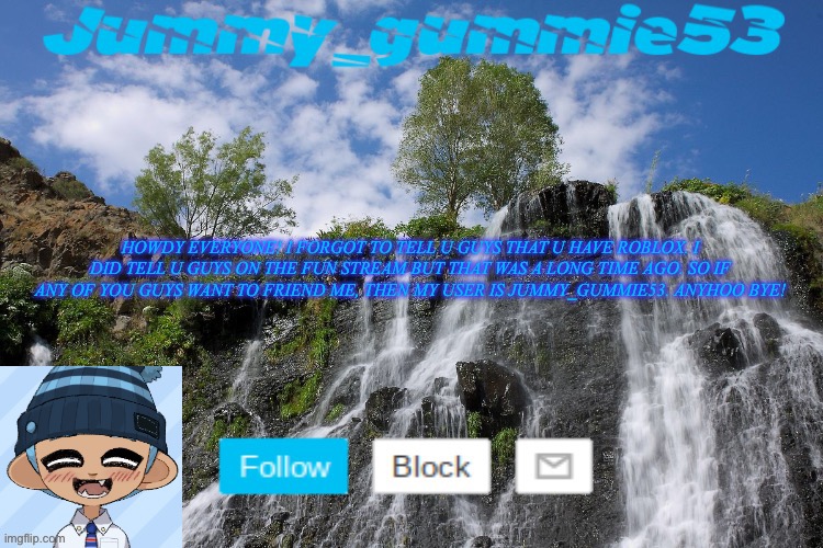 Friend me or else u will see me in ur nightmares (jk) (also tell me when my friends list is full) Bye! | HOWDY EVERYONE! I FORGOT TO TELL U GUYS THAT U HAVE ROBLOX. I DID TELL U GUYS ON THE FUN STREAM BUT THAT WAS A LONG TIME AGO. SO IF ANY OF YOU GUYS WANT TO FRIEND ME, THEN MY USER IS JUMMY_GUMMIE53. ANYHOO BYE! | made w/ Imgflip meme maker