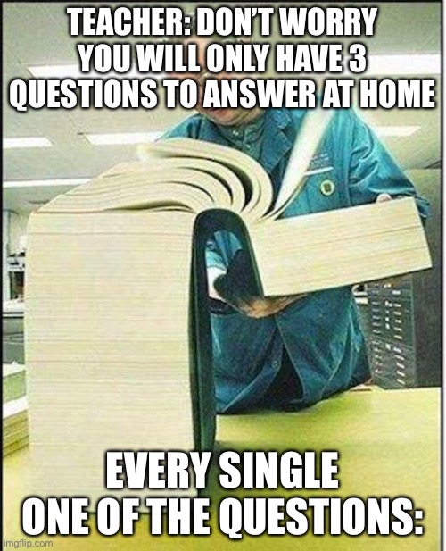 big book | TEACHER: DON’T WORRY YOU WILL ONLY HAVE 3 QUESTIONS TO ANSWER AT HOME; EVERY SINGLE ONE OF THE QUESTIONS: | image tagged in big book | made w/ Imgflip meme maker