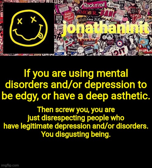 Being Brutally Honest with jonathaninit #4 | If you are using mental disorders and/or depression to be edgy, or have a deep asthetic. Then screw you, you are just disrespecting people who have legitimate depression and/or disorders.
You disgusting being. | image tagged in jonathaninit and a wall full of stickers ft nirvana,being brutally honest with jonathaninit | made w/ Imgflip meme maker