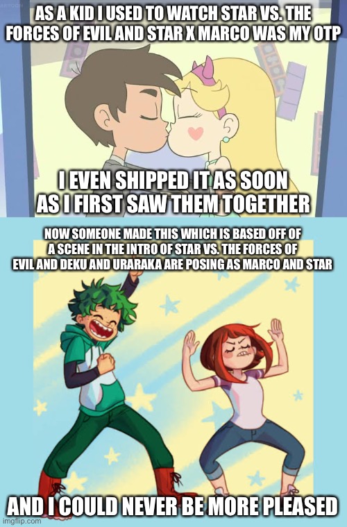 My two OTPs! |  AS A KID I USED TO WATCH STAR VS. THE FORCES OF EVIL AND STAR X MARCO WAS MY OTP; I EVEN SHIPPED IT AS SOON AS I FIRST SAW THEM TOGETHER; NOW SOMEONE MADE THIS WHICH IS BASED OFF OF A SCENE IN THE INTRO OF STAR VS. THE FORCES OF EVIL AND DEKU AND URARAKA ARE POSING AS MARCO AND STAR; AND I COULD NEVER BE MORE PLEASED | made w/ Imgflip meme maker