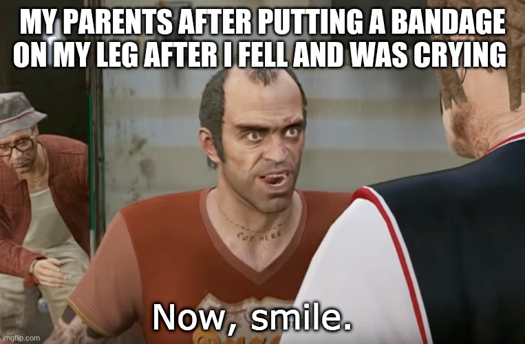 Now, smile. | MY PARENTS AFTER PUTTING A BANDAGE ON MY LEG AFTER I FELL AND WAS CRYING | image tagged in now smile | made w/ Imgflip meme maker
