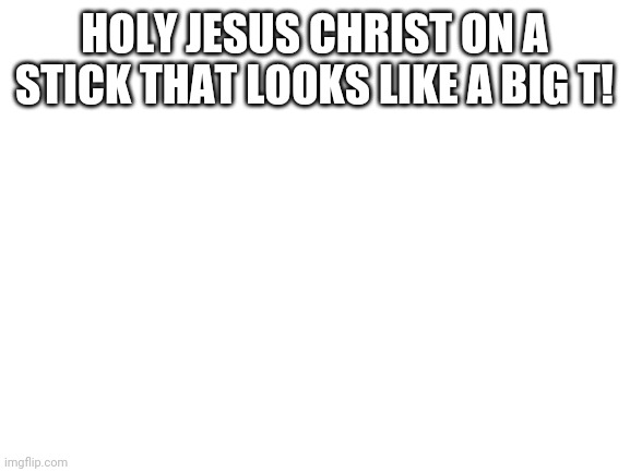 Blank White Template | HOLY JESUS CHRIST ON A STICK THAT LOOKS LIKE A BIG T! | image tagged in blank white template,jesus christ,cross | made w/ Imgflip meme maker