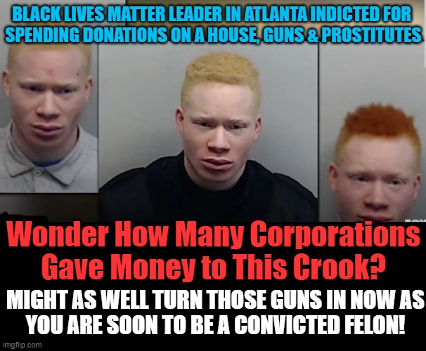 I Guess Georgia Wasn't The Only Thing On His Mind | BLACK LIVES MATTER LEADER IN ATLANTA INDICTED FOR 
SPENDING DONATIONS ON A HOUSE, GUNS & PROSTITUTES; Wonder How Many Corporations Gave Money to This Crook? MIGHT AS WELL TURN THOSE GUNS IN NOW AS
YOU ARE SOON TO BE A CONVICTED FELON! | image tagged in politics,blm,criminal,jail,black lives matter,woke corporations | made w/ Imgflip meme maker