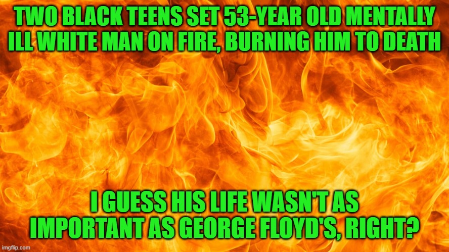 Local news stations in Rochester, NY didn't specify the races. Mainly because black kids murdered a white man. | TWO BLACK TEENS SET 53-YEAR OLD MENTALLY ILL WHITE MAN ON FIRE, BURNING HIM TO DEATH; I GUESS HIS LIFE WASN'T AS IMPORTANT AS GEORGE FLOYD'S, RIGHT? | image tagged in new york,black teens murder white man | made w/ Imgflip meme maker