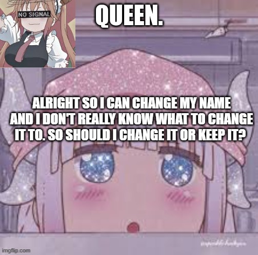 I had a couple of ppl say change it to smol bebe *wheeze* | ALRIGHT SO I CAN CHANGE MY NAME AND I DON'T REALLY KNOW WHAT TO CHANGE IT TO. SO SHOULD I CHANGE IT OR KEEP IT? | image tagged in queen | made w/ Imgflip meme maker