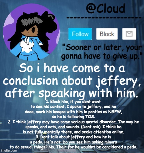 Hate on me if you wish. | So i have come to a conclusion about jeffery, after speaking with him. 1. Block him, if you dont want to see his content. I spoke to jeffery, and he does, mark his images with him in panties as NSFW, so he is following TOS.
2. I think jeffery may have some serious mental disorder. The way he speaks, and acts, and sounds. (Dont ask). I think he is not fully mentally there, and seeks attention online.
3. Dont talk about jeffery and how he is a pedo. He's not. Do you see him asking minors to do sexual things? No. Their for he wouldnt be concidered a pedo. | image tagged in clouds ln2 temp | made w/ Imgflip meme maker