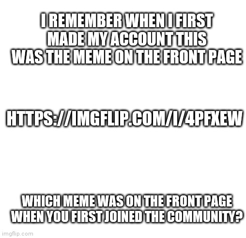 Tell me in the comments which meme was on the front page when you first made an account | I REMEMBER WHEN I FIRST MADE MY ACCOUNT THIS WAS THE MEME ON THE FRONT PAGE; HTTPS://IMGFLIP.COM/I/4PFXEW; WHICH MEME WAS ON THE FRONT PAGE WHEN YOU FIRST JOINED THE COMMUNITY? | image tagged in blankness | made w/ Imgflip meme maker