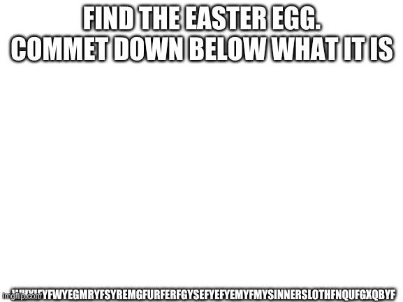 Blank White Template | WHYIFYFWYEGMRYFSYREMGFURFERFGYSEFYEFYEMYFMYSINNERSLOTHFNQUFGXQBYF; FIND THE EASTER EGG. COMMET DOWN BELOW WHAT IT IS | image tagged in blank white template | made w/ Imgflip meme maker
