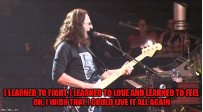 RUSH Meme Headlong Flight | I LEARNED TO FIGHT, I LEARNED TO LOVE AND LEARNED TO FEEL
OH, I WISH THAT I COULD LIVE IT ALL AGAIN | image tagged in rock and roll,music | made w/ Imgflip meme maker